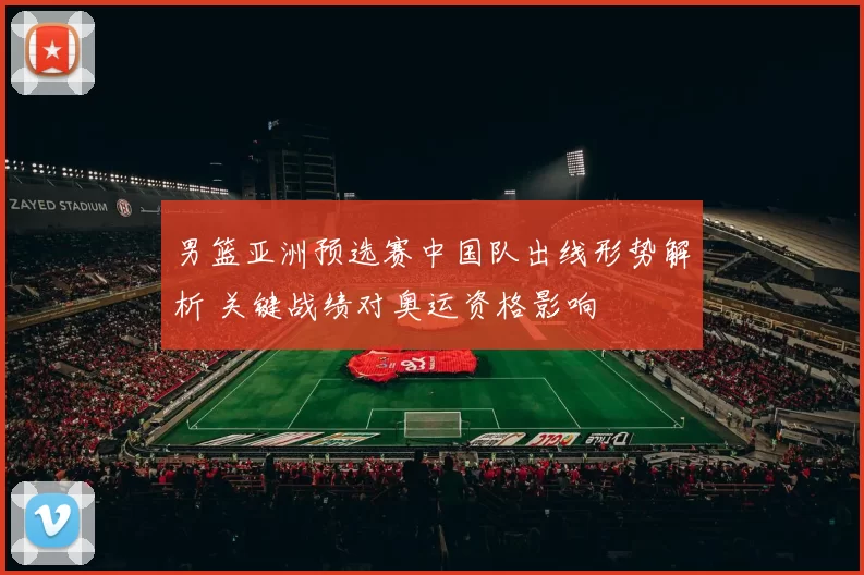 男篮亚洲预选赛中国队出线形势解析 关键战绩对奥运资格影响