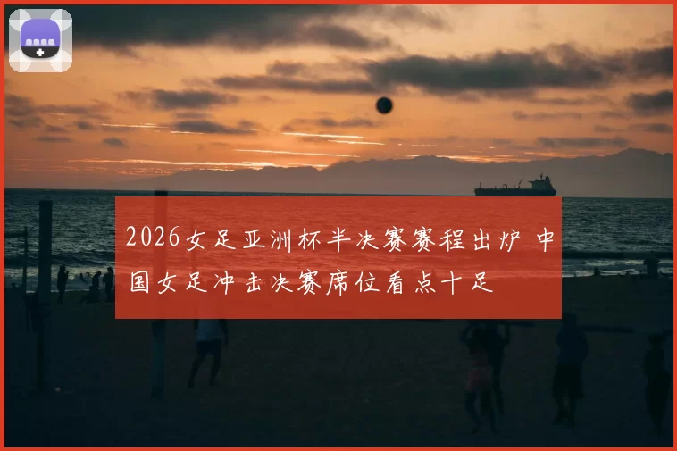 2026女足亚洲杯半决赛赛程出炉 中国女足冲击决赛席位看点十足