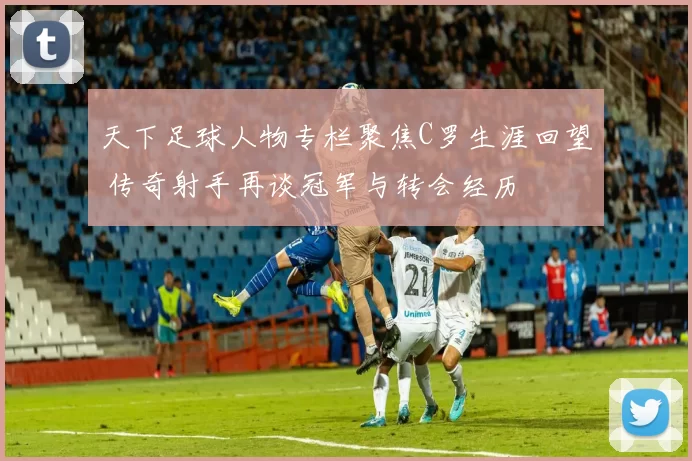 天下足球人物专栏聚焦C罗生涯回望 传奇射手再谈冠军与转会经历