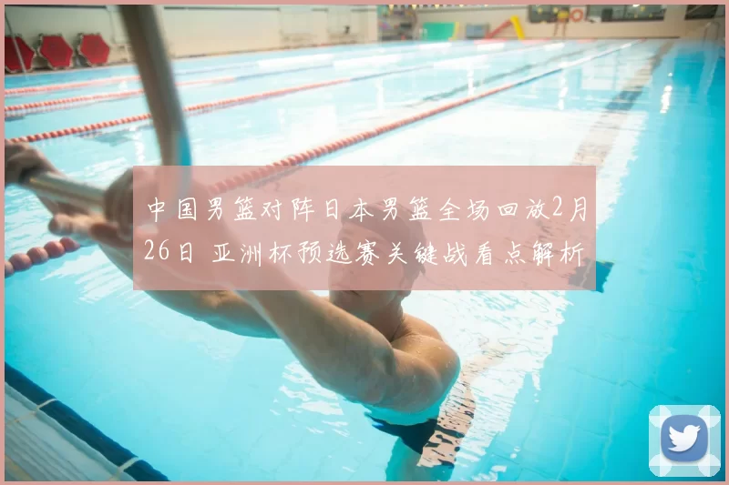 中国男篮对阵日本男篮全场回放2月26日 亚洲杯预选赛关键战看点解析