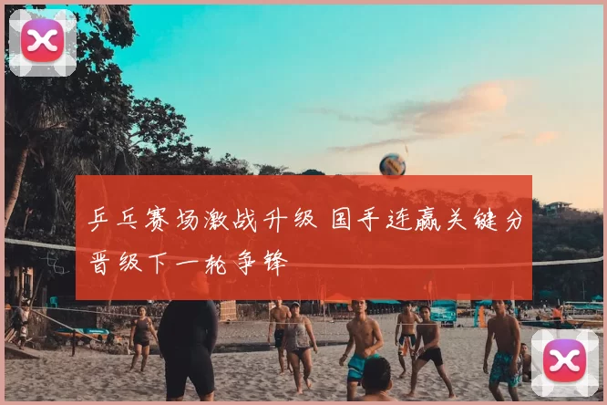 乒乓赛场激战升级 国手连赢关键分晋级下一轮争锋