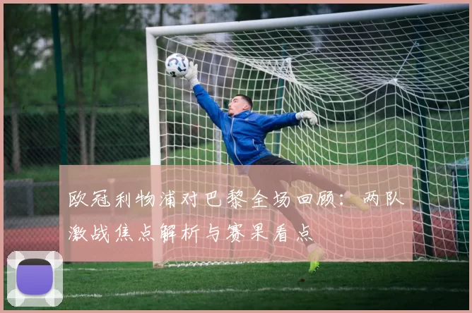 欧冠利物浦对巴黎全场回顾：两队激战焦点解析与赛果看点