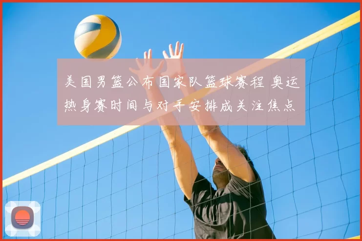 美国男篮公布国家队篮球赛程 奥运热身赛时间与对手安排成关注焦点