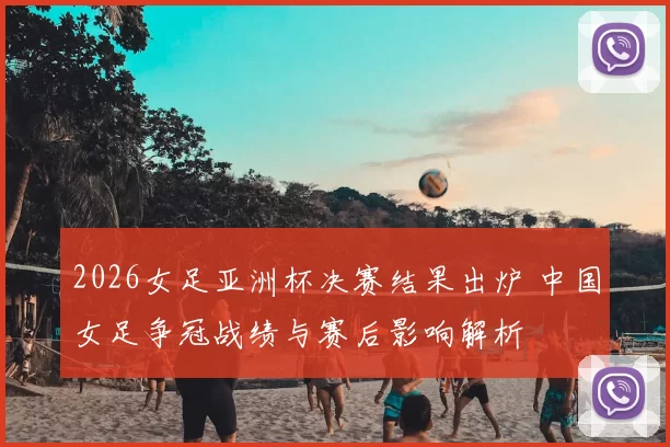 2026女足亚洲杯决赛结果出炉 中国女足争冠战绩与赛后影响解析