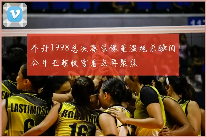 乔丹1998总决赛录像重温绝杀瞬间公牛王朝收官看点再聚焦