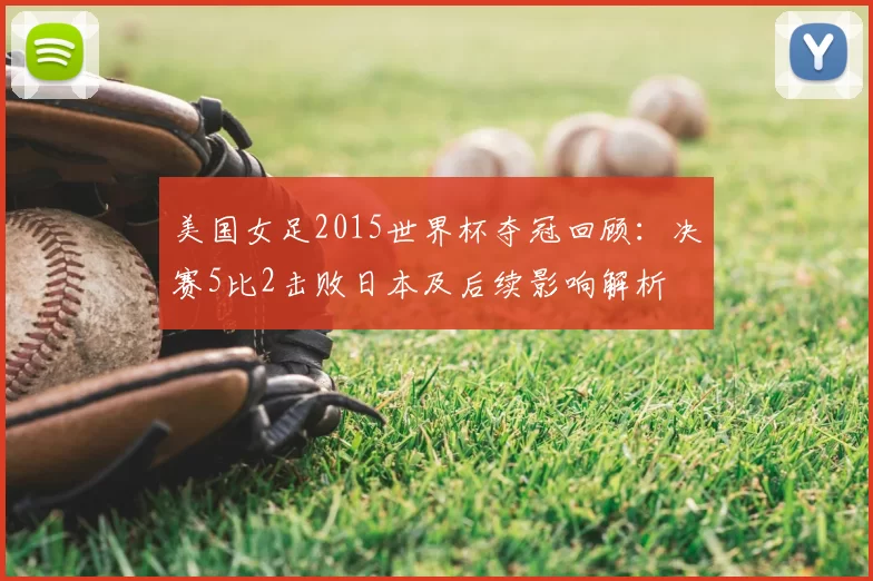 美国女足2015世界杯夺冠回顾：决赛5比2击败日本及后续影响解析