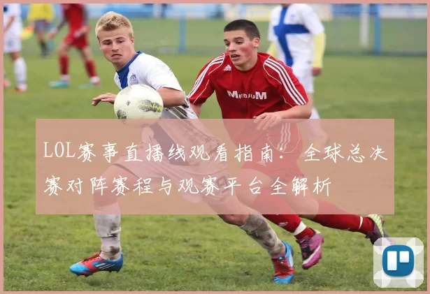 LOL赛事直播线观看指南：全球总决赛对阵赛程与观赛平台全解析