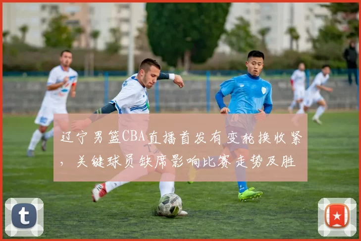 辽宁男篮CBA直播首发有变轮换收紧，关键球员缺席影响比赛走势及胜负看点