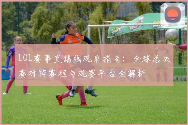 LOL赛事直播线观看指南：全球总决赛对阵赛程与观赛平台全解析