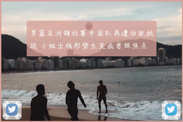 男篮亚洲锦标赛中国队再遭劲敌挑战 小组出线形势生变成晋级焦点