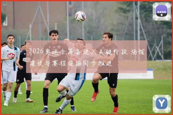 2026奥运会筹备进入关键阶段 场馆建设与赛程安排同步推进