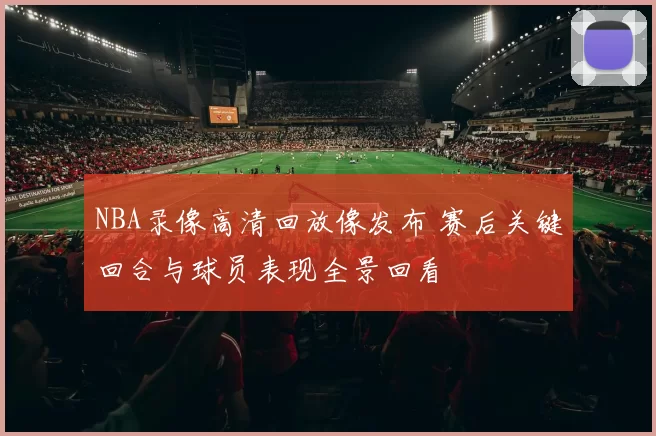 NBA录像高清回放像发布 赛后关键回合与球员表现全景回看