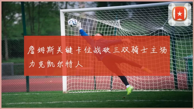 詹姆斯关键卡位战砍三双骑士主场力克凯尔特人