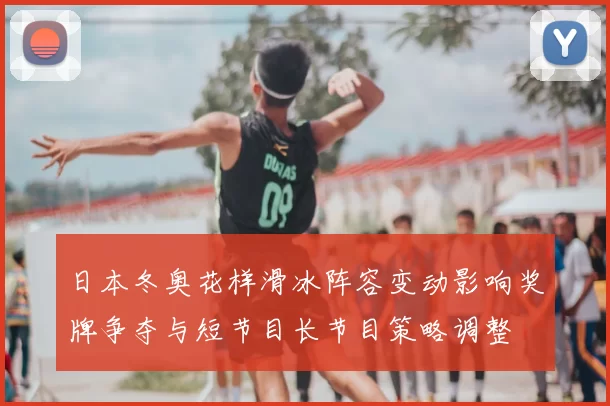 日本冬奥花样滑冰阵容变动影响奖牌争夺与短节目长节目策略调整