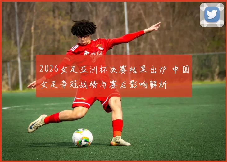 2026女足亚洲杯决赛结果出炉 中国女足争冠战绩与赛后影响解析