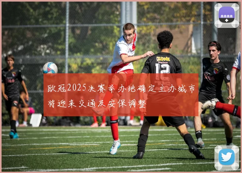 欧冠2025决赛举办地确定主办城市将迎来交通及安保调整