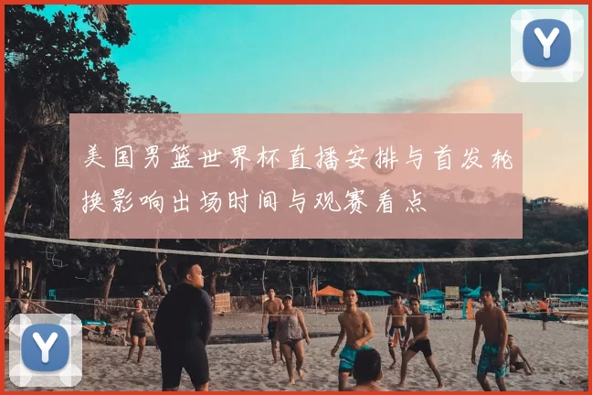 美国男篮世界杯直播安排与首发轮换影响出场时间与观赛看点