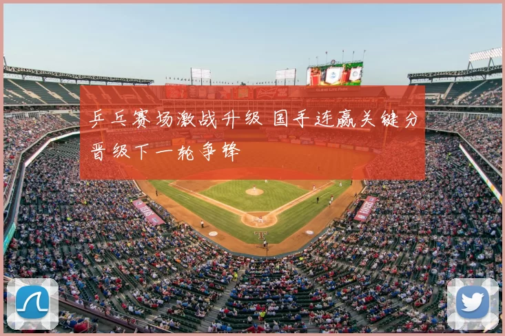 乒乓赛场激战升级 国手连赢关键分晋级下一轮争锋