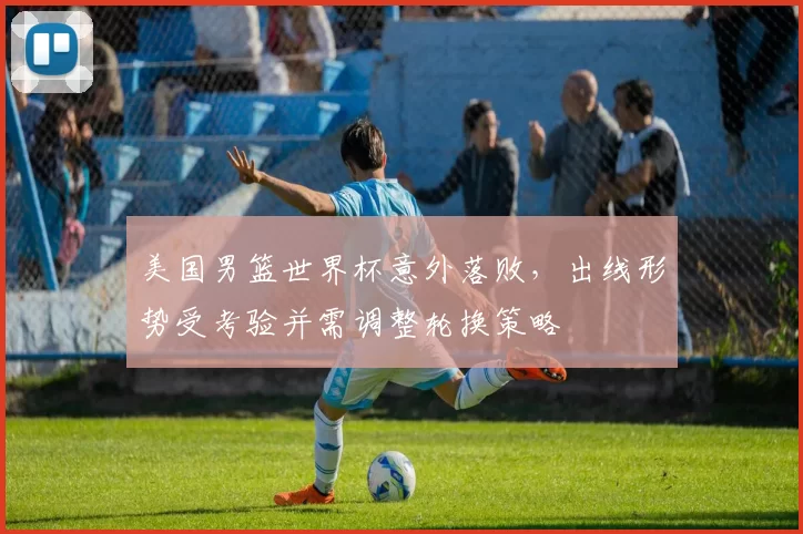 美国男篮世界杯意外落败，出线形势受考验并需调整轮换策略