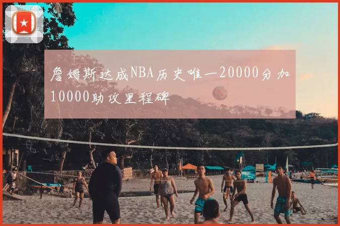 詹姆斯达成NBA历史唯一20000分加10000助攻里程碑