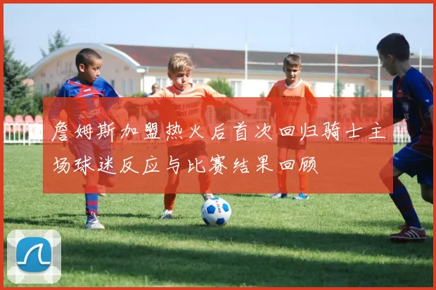 詹姆斯加盟热火后首次回归骑士主场球迷反应与比赛结果回顾