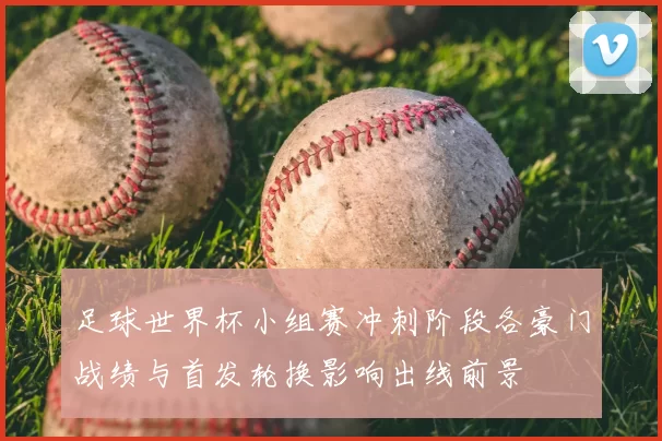 足球世界杯小组赛冲刺阶段各豪门战绩与首发轮换影响出线前景