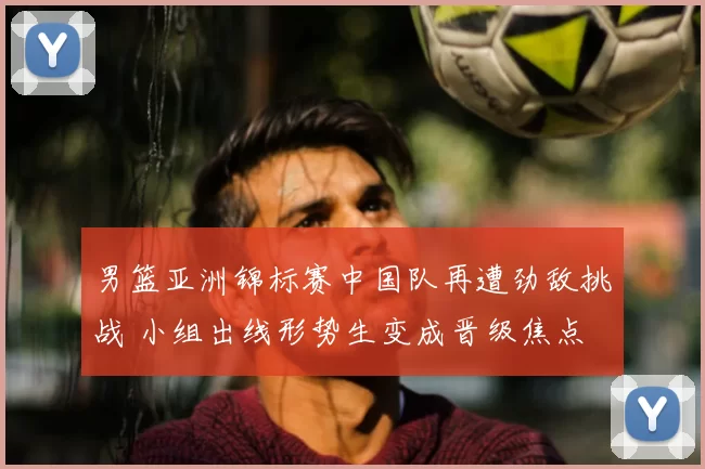 男篮亚洲锦标赛中国队再遭劲敌挑战 小组出线形势生变成晋级焦点