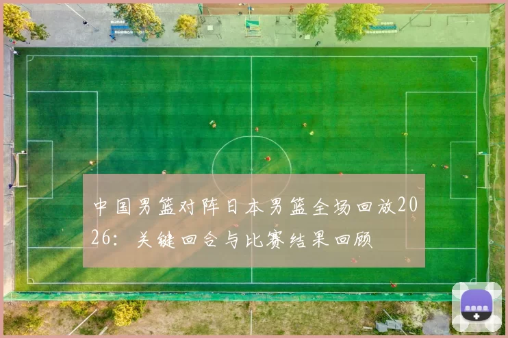 中国男篮对阵日本男篮全场回放2026：关键回合与比赛结果回顾