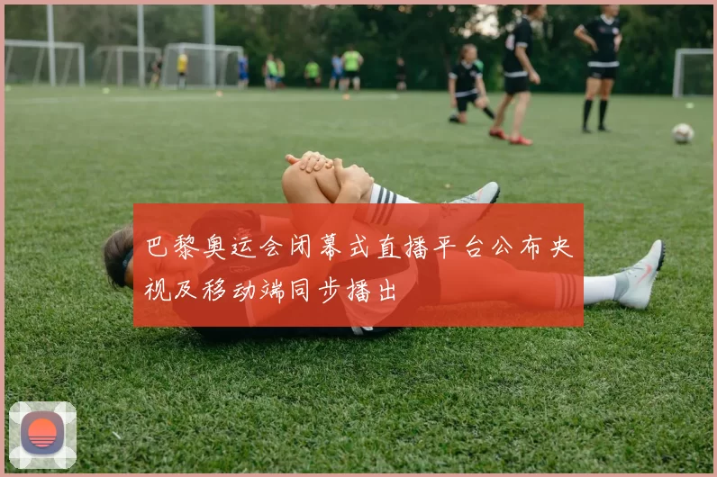 巴黎奥运会闭幕式直播平台公布央视及移动端同步播出