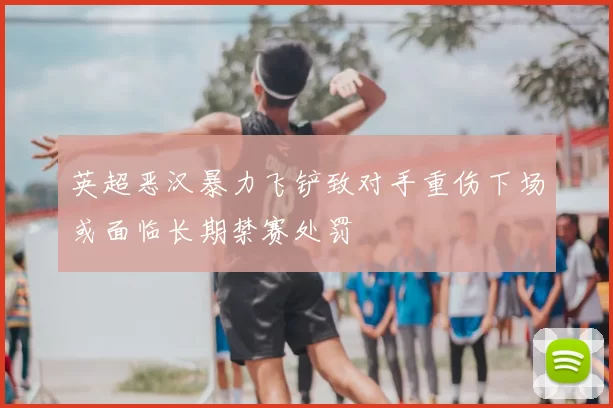 英超恶汉暴力飞铲致对手重伤下场或面临长期禁赛处罚