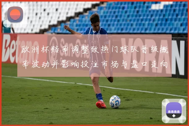 欧洲杯赔率调整致热门球队晋级概率波动并影响投注市场与盘口走向