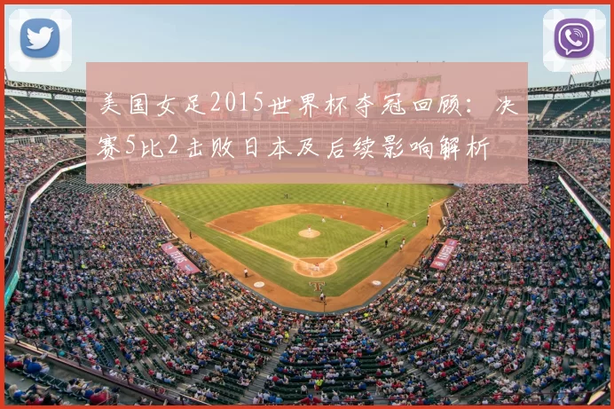 美国女足2015世界杯夺冠回顾：决赛5比2击败日本及后续影响解析