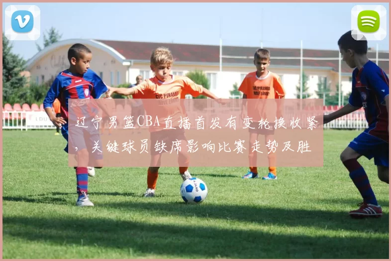 辽宁男篮CBA直播首发有变轮换收紧，关键球员缺席影响比赛走势及胜负看点