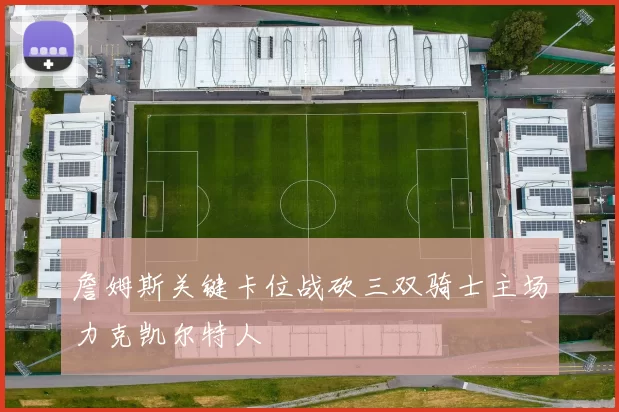 詹姆斯关键卡位战砍三双骑士主场力克凯尔特人