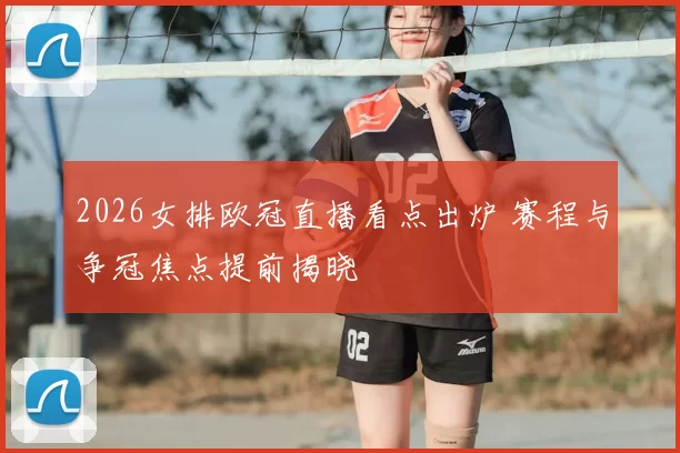 2026女排欧冠直播看点出炉 赛程与争冠焦点提前揭晓