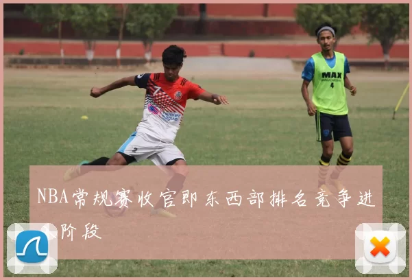 NBA常规赛收官即东西部排名竞争进入阶段