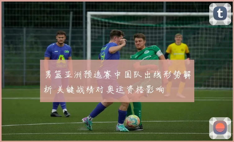 男篮亚洲预选赛中国队出线形势解析 关键战绩对奥运资格影响