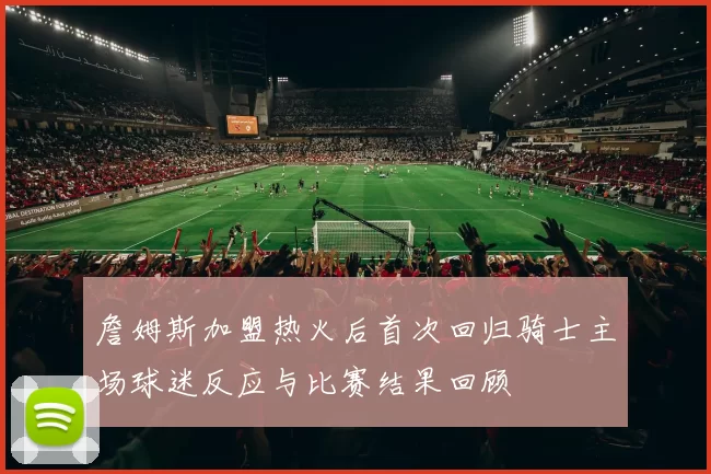 詹姆斯加盟热火后首次回归骑士主场球迷反应与比赛结果回顾