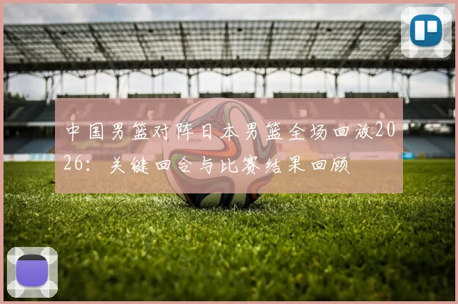 中国男篮对阵日本男篮全场回放2026：关键回合与比赛结果回顾