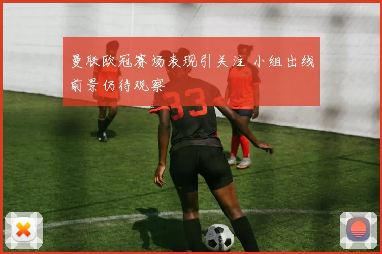 曼联欧冠赛场表现引关注 小组出线前景仍待观察