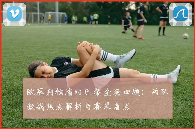 欧冠利物浦对巴黎全场回顾：两队激战焦点解析与赛果看点