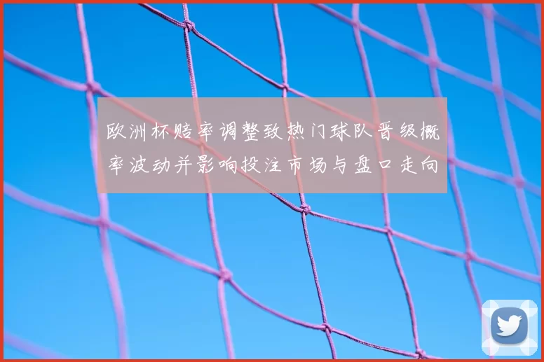 欧洲杯赔率调整致热门球队晋级概率波动并影响投注市场与盘口走向